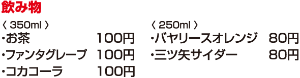 飲み物　＜ 350ml ＞　●お茶　100円　●ファンタグレープ　100円　●コカコーラ　100円　＜ 250ml ＞　●バヤリースオレンジ　80円　●三ツ矢サイダー　80円