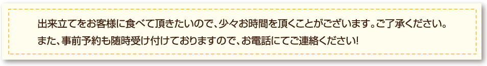 出来立てをお客様に食べて頂きたいので、少々お時間を頂くことがございます。ご了承ください。 また、事前予約も随時受け付けておりますので、お電話にてご連絡ください！