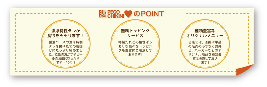 POINT.01 濃厚特性タレが食欲をそそります！ 醤油ベースの濃厚特性タレを揚げたての唐揚げにたっぷり絡めました。ご飯のおかずやビールのおともにぴったりです(^O^)！ POINT.02 無料トッピングサービス 特性たれとの相性ばっちりな様々なトッピングも豊富にご用意しております！ POINT.03 種類豊富なオリジナルメニュー 当店では、唐揚げ単品の販売のみでなくお弁当、バーガーなどのオリジナル商品を種類豊富に販売しております！